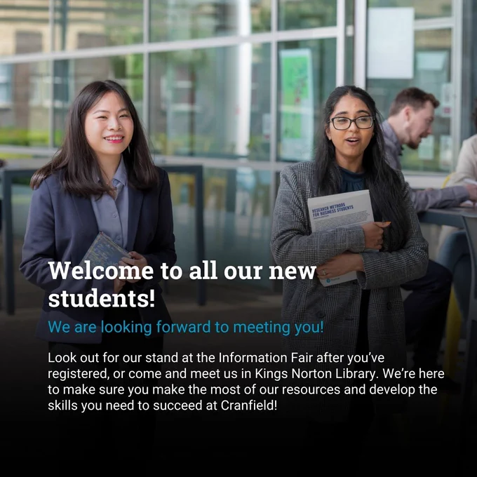 Image shows two female students walking in front of Kings Norton Library carrying books. The woman on the left has long dark straight hair and is wearing a blue suit. The woman on the right has curly hair tied back in a half ponytail and glasses. She is wearing a grey coat. Text reads: Welcome to all our new students! We are looking forward to meeting you! Look out for our stand at the Information Fair, after you have registered, or come and meet us in Kings Norton Library. We're here to help you make the most of our resources and develop the skills you need to succeed at Cranfield.