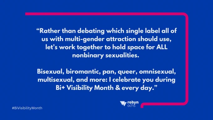 Blue background graphic with a pink border around white text that reads: “Rather than debating which single label all of us with multi-gender attraction should use, let’s work together to hold space for ALL nonbinary sexualities. Bisexual, biromantic, pan, queer, omnisexual, multisexaul, and more: I celebrate you during Bi  Visibility Month & every day.” Below the text is the name “robyn ochs” with a small triangular logo. Bottom left corner reads “#BiVisibilityMonth.”