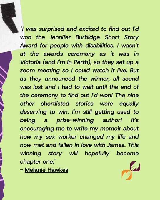 There is a lime green background with a quote by Melanie Hawkes that reads "I was surprised and excited to find out I'd won the Jennifer Burbidge Short Story Award for people with disabilities. I wasn't at the awards ceremony as it was in Victoria (and I'm in Perth), so they set up a zoom meeting so I could watch it live. But as they announced the winner, all sound was lost and I had to wait until the end of the ceremony to find out I'd won! The nine other shortlisted stories were equally deserving to win. I'm still getting used to being a prize-winning author! It's encouraging me to write my memoir about how my sex worker changed my life and now met and fallen in love with James. This winning story will hopefully become chapter one." .