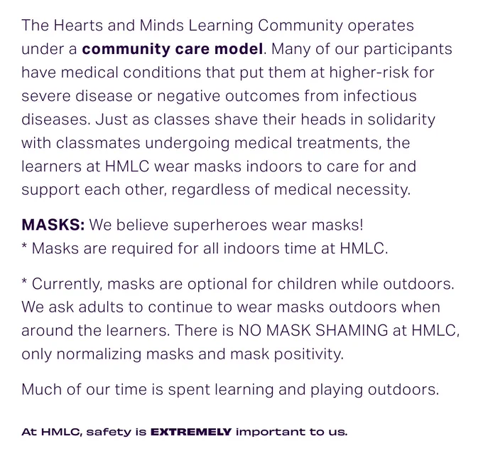 From the website of the covid cautious school:
The Hearts and Minds Learning Community operates under a community care model. Many of our participants have medical conditions that put them at higher-risk for severe disease or negative outcomes from infectious diseases. Just as classes shave their heads in solidarity with classmates undergoing medical treatments, the learners at HMLC wear masks indoors to care for and support each other, regardless of medical necessity. 

MASKS: We believe superheroes wear masks! 
* Masks are required for all indoors time at HMLC. 

* Currently, masks are optional for children while outdoors. We ask adults to continue to wear masks outdoors when around the learners. There is NO MASK SHAMING at HMLC, only normalizing masks and mask positivity.

Much of our time is spent learning and playing outdoors. 

At HMLC, safety is EXTREMELY important to us. 