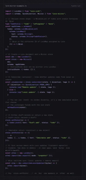 import { LoroDoc } from "loro-crdt";
import { schema, SyncDirection, Mirror } from "loro-mirror";

// 1) Declare state shape – a MovableList of todos with stable Container ID `$cid`
type TodoStatus = "todo" | "inProgress" | "done";
const appSchema = schema({
  todos: schema.LoroMovableList(
    schema.LoroMap({
      text: schema.String(),
      status: schema.String<TodoStatus>(),
    }),
    // $cid is the container ID of LoroMap assigned by Loro
    (t) => t.$cid,
  ),
});

// 2) Create a Loro document and a Mirror store
const doc = new LoroDoc();
const store = new Mirror({
  doc,
  schema: appSchema,
  // InitialState will not be written into LoroDoc
  initialState: { todos: [] },
});

// 3) Subscribe (optional) – know whether updates came from local or remote
const unsubscribe = store.subscribe((state, { direction, tags }) => {
  if (direction === SyncDirection.FROM_LORO) {
    console.log("Remote update", { state, tags });
  } else {
    console.log("Local update", { state, tags 
