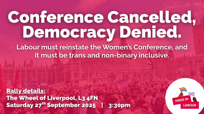 Conference Cancelled, Democracy Denied.

Labour must reinstate the Women's Conference, and it must be trans and non-binary inclusive.

Rally details:
The Wheel of Liverpool, L3 4FN
Saturday 27th September 2025 | 3:30pm
