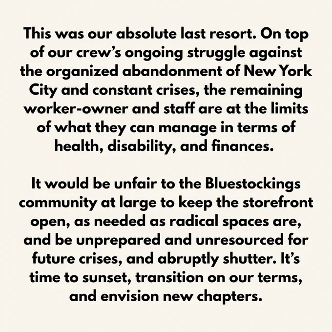 This was our absolute last resort. On top of our crew’s ongoing struggle against the organized abandonment of New York City and constant crises, the remaining worker-owner and staff are at the limits of what they can manage in terms of health, disability, and finances. 

It would be unfair to the Bluestockings community at large to keep the storefront open, as needed as radical spaces are, and be unprepared and unresourced for future crises, and abruptly shutter. It’s time to sunset, transition on our terms, and envision new chapters.