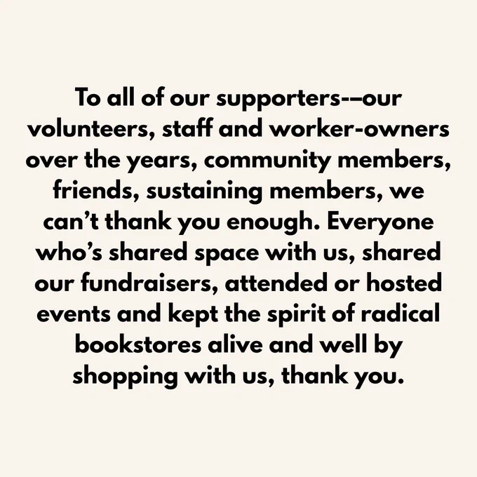 To all of our supporters-–our volunteers, staff and worker-owners over the years, community members, friends, sustaining members, we can’t thank you enough. Everyone who’s shared space with us, shared our fundraisers, attended or hosted events and kept the spirit of radical bookstores alive and well by shopping with us, thank you.
