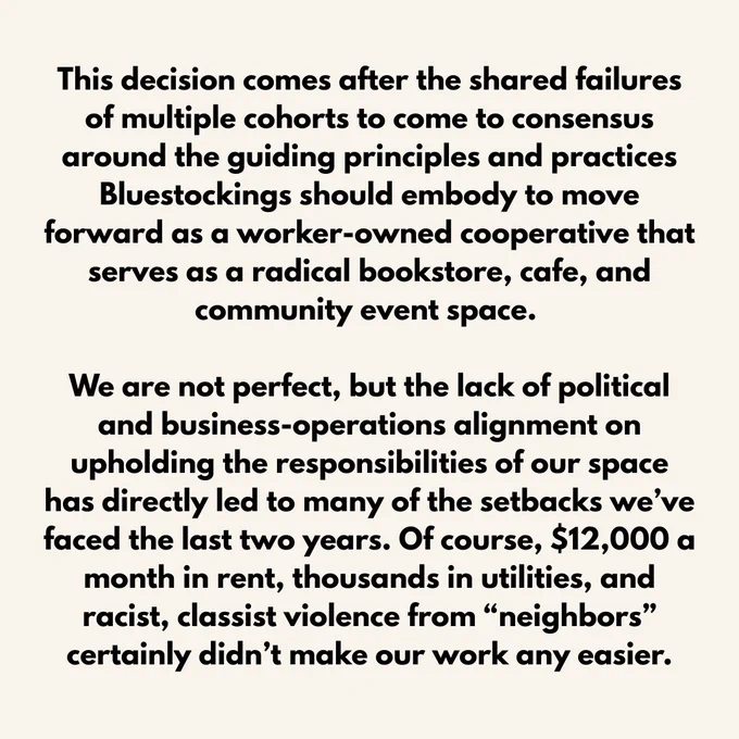 This decision comes after the shared failures of multiple cohorts to come to consensus around the guiding principles and practices Bluestockings should embody to move forward as a worker-owned cooperative that serves as a radical bookstore, cafe, and community event space. 

We are not perfect, but the lack of political and business-operations alignment on upholding the responsibilities of our space has directly led to many of the setbacks we’ve faced the last two years. Of course, $12,000 a month in rent, thousands in utilities, and racist, classist violence from “neighbors” certainly didn’t make our work any easier.