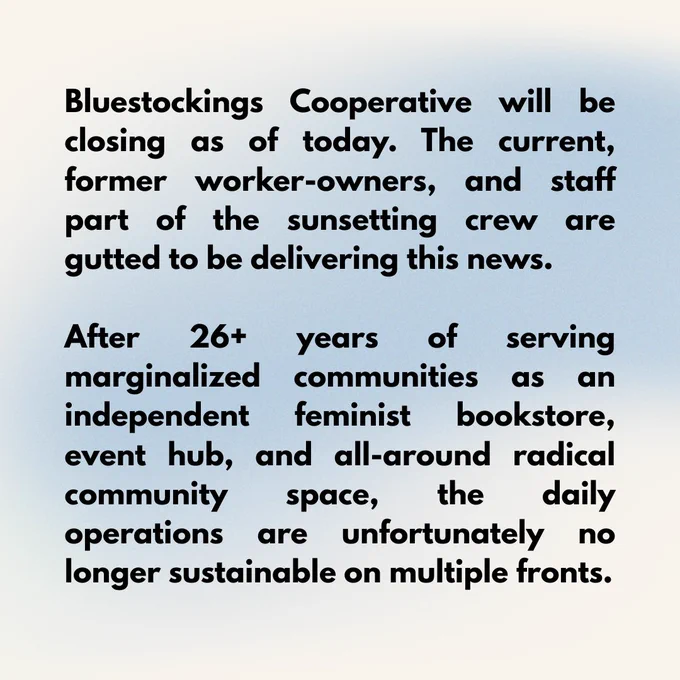 Bluestockings Cooperative will be closing as of today. The current, former worker-owners, and staff part of the sunsetting crew are gutted to be delivering this news. 

After 26  years of serving marginalized communities as an independent feminist bookstore, event hub, and all-around radical community space, the daily operations are unfortunately no longer sustainable on multiple fronts. 