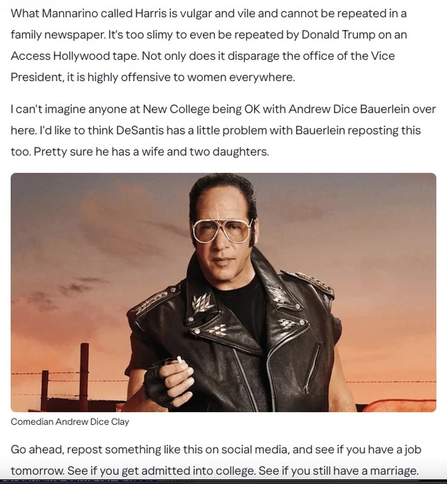 On Dr. Bauerlein's unrepentant retweets: 
What Mannarino called Harris is vulgar and vile and cannot be repeated in a family newspaper. It's too slimy to even be repeated by Donald Trump on an Access Hollywood tape. Not only does it disparage the office of the Vice President, it is highly offensive to women everywhere.

I can't imagine anyone at New College being OK with Andrew Dice Bauerlein over here. I'd like to think DeSantis has a little problem with Bauerlein reposting this too. Pretty sure he has a wife and two daughters.

Go ahead, repost something like this on social media, and see if you have a job tomorrow. See if you get admitted into college. See if you still have a marriage.