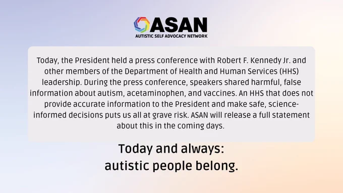 Today, the President held a press conference with Robert F. Kennedy Jr. and other members of the Department of Health and Human Services (HHS) leadership. During the press conference, speakers shared harmful, false information about autism, acetaminophen, and vaccines. An HHS that does not provide accurate information to the President and make safe, science-informed decisions puts us all at grave risk. ASAN will release a full statement about this in the coming days. Today and always: autistic people belong.