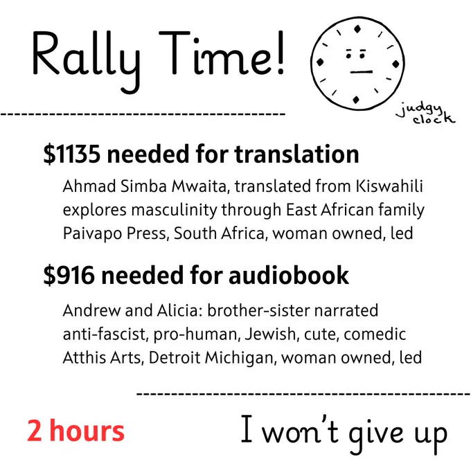 Rally Time, image of judgy clock

$1135 to include translation, Ahmad Simba Mwaita, translated from Kiswahili, explores masculinity through East African family, Paivapo Press, South Africa, woman owned, led

$916 to enable audiobook, Andrew and Alicia: brother-sister narrated, anti-fascist, pro-human, Jewish, cute, comedic, Atthis Arts, Detroit Michigan, woman owned, led

2 hours - I won't give up