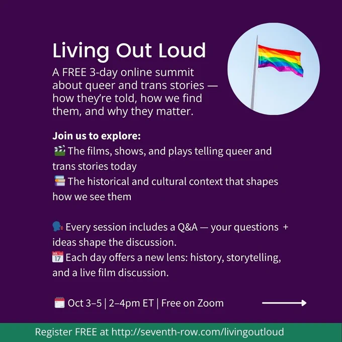 Living Out Loud A FREE 3-day online summit about queer and trans stories — how they’re told, how we find them, and why they matter. Join us to explore:
 🎬 The films, shows, and plays telling queer and trans stories today
 📚 The historical and cultural context that shapes how we see them

🗣️ Every session includes a Q&A — your questions    ideas shape the discussion.
📅 Each day offers a new lens: history, storytelling, and a live film discussion.

 🗓️ Oct 3–5 | 2–4pm ET | Free on Zoom