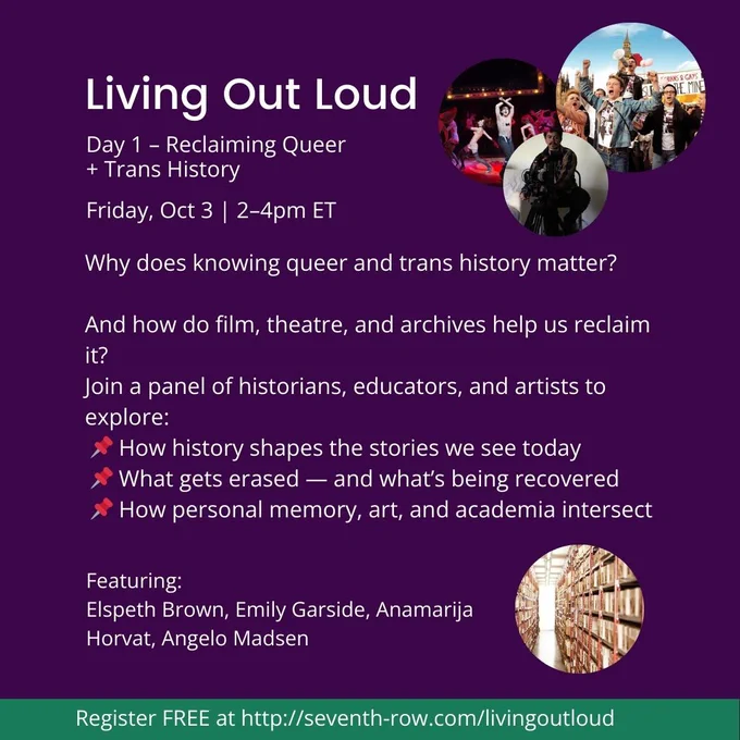 Day 1 – Reclaiming Queer   Trans History
 
Friday, Oct 3 | 2–4pm ET

Why does knowing queer and trans history matter?

And how do film, theatre, and archives help us reclaim it?
Join a panel of historians, educators, and artists to explore:
 📌 How history shapes the stories we see today
 📌 What gets erased — and what’s being recovered
 📌 How personal memory, art, and academia intersect

Featuring:
Elspeth Brown, Emily Garside, Anamarija Horvat, Angelo Madsen
