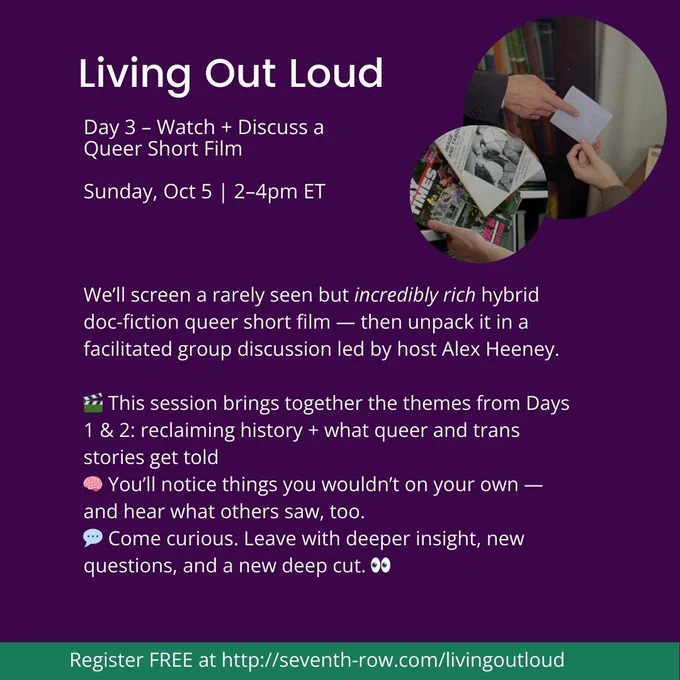 Day 3 – Watch   Discuss a Queer Short Film

Sunday, Oct 5 | 2–4pm ET 

We’ll screen a rarely seen but incredibly rich hybrid doc-fiction queer short film — then unpack it in a facilitated group discussion led by host Alex Heeney.

🎬 This session brings together the themes from Days 1 & 2: reclaiming history   what queer and trans stories get told
🧠 You’ll notice things you wouldn’t on your own — and hear what others saw, too. 
💬 Come curious. Leave with deeper insight, new questions, and a new deep cut. 👀

