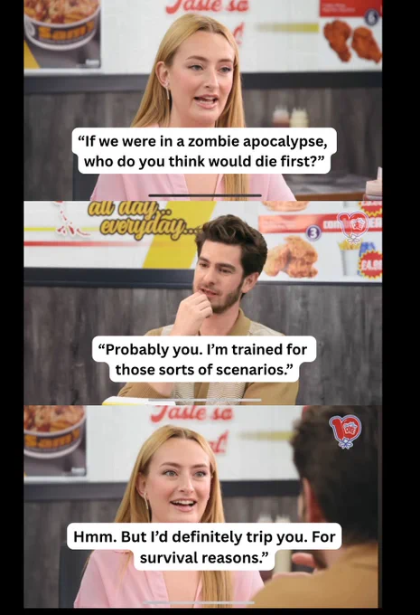 If we were in a zombie apocalypse, who do you think would die first?
Probably you. I’m trained for these sorts of scenarios.
Hmm. But I’d definitely trip you. For survival reasons.