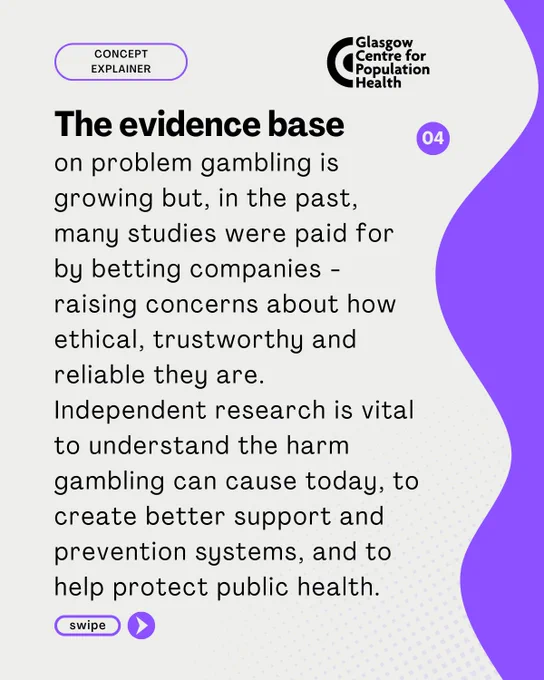 The evidence base 
on problem gambling is
growing but, in the past,
many studies were paid for
by betting companies -
raising concerns about how
ethical, trustworthy and
reliable they are.
Independent research is vital
to understand the harm
gambling can cause today, to
create better support and
prevention systems, and to
help protect public health
