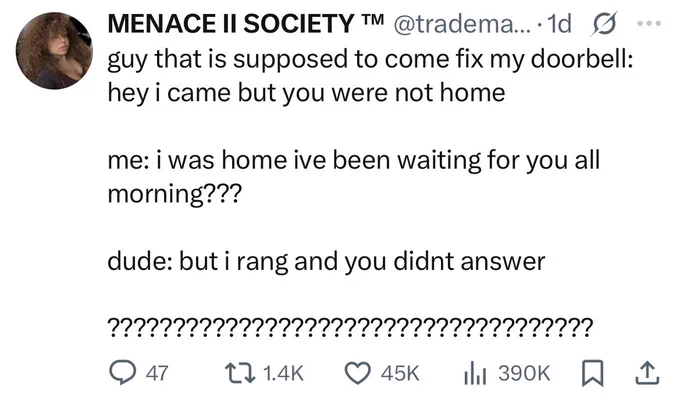 Screenshot of a tweet reading “guy that is supposed to come fix my doorbell: hey i came but you were not home
me: i was home ive been waiting for you all morning???
dude: but i rang and you didnt answer
?????????????????????????aaaaaaaaaaa!”
It has 1.4K retweets and 45k likes