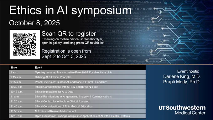 This is a flyer for the Ethics in AI symposium to be held on October 8, 2025 from 9 AM to 1 PM on Zoom. The flyer has a QR code to scan for registering and shows a table of the program. In summary, the program kicks off at 9 a.m. by a short speech on the Transformative Potential and Possible Risks of AI followed by another short introduction to AI and ethics principles. Then there is a panel discussion on real-life AI cases followed by 6 more short talks. The symposium concludes with an open mic hour for free discussion. Event is hosted by Dr. Darlene King and Dr. Prapti Mody representing the Ethics in AI group at UT Southwestern.