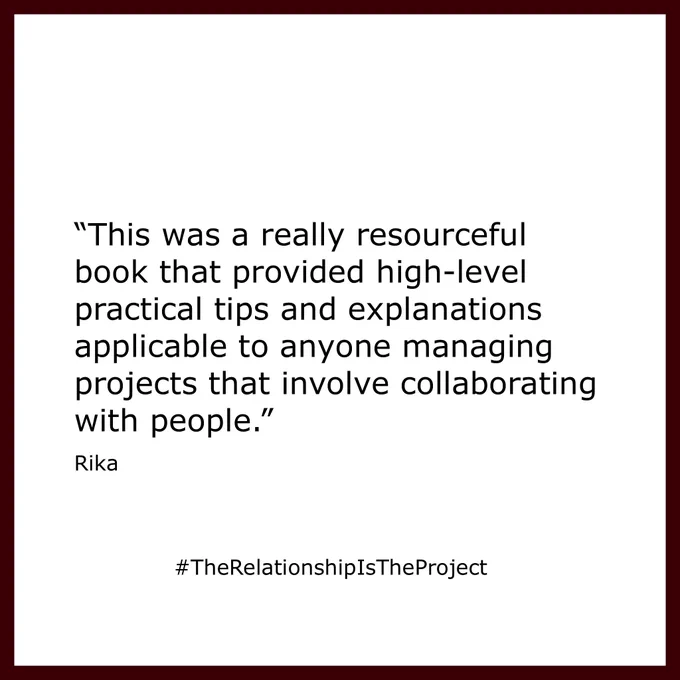 "This was a really resourceful book that provided high-level practical tips and explanations applicable to anyone managing projects that involve collaborating with people."
Rika
#TheRelationshipIsTheProject
