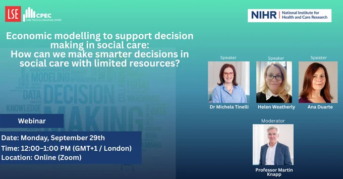 “Promotional flyer for a webinar titled ‘Economic modelling to support decision making in social care: How can we make smarter decisions in social care with limited resources?’

Speakers are Dr Michela Tinelli, Helen Weatherly, and Ana Duarte. The moderator is Professor Martin Knapp.

The webinar will be held online via Zoom on Monday, September 29th, from 12:00 to 1:00 PM.

Organised by LSE Care Policy and Evaluation Centre (CPEC) in collaboration with the National Institute for Health and Care Research (NIHR).”