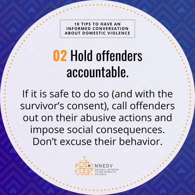 10 Tips to Have an Informed Conversation about Domestic Violence. 02 Hold offenders accountable. If it is safe to do so (and with the survivor's consent), call offenders out on their abusive actions and impose social consequences. Don't excuse their behavior. NNEDV National Network to End Domestic Violence.