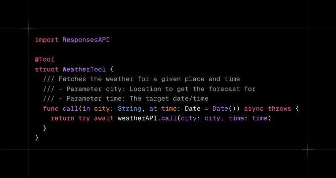 import ResponsesAPI

@Tool
struct WeatherTool {
  /// Fetches the weather for a given place and time
  /// - Parameter city: Location to get the forecast for
  /// - Parameter time: The target date/time
  func call(in city: String, at time: Date = Date()) async throws {
    return try await weatherAPI.call(city: city, time: time)
  }
}