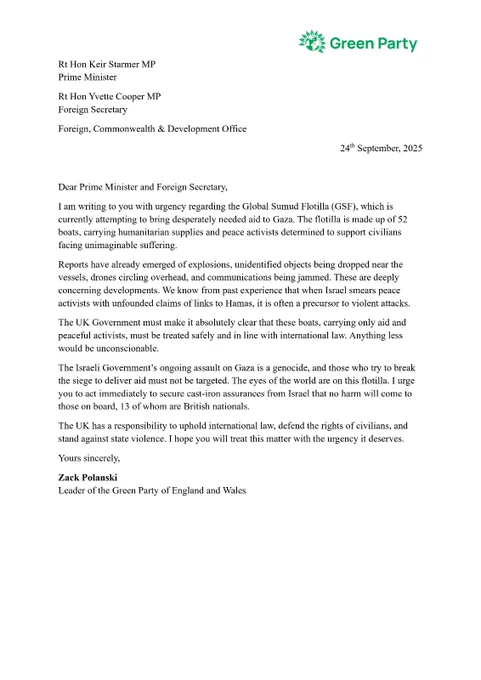 Rt Hon Keir Starmer MP
Prime Minister

Rt Hon Yvette Cooper MP
Foreign Secretary

Foreign, Commonwealth & Development Office

24th September, 2025

 

Dear Prime Minister and Foreign Secretary, 

I am writing to you with urgency regarding the Global Sumud Flotilla (GSF), which is currently attempting to bring desperately needed aid to Gaza. The flotilla is made up of 52 boats, carrying humanitarian supplies and peace activists determined to support civilians facing unimaginable suffering.

Reports have already emerged of explosions, unidentified objects being dropped near the vessels, drones circling overhead, and communications being jammed. These are deeply concerning developments. We know from past experience that when Israel smears peace activists with unfounded claims of links to Hamas, it is often a precursor to violent attacks.

The UK Government must make it absolutely clear that these boats, carrying only aid and peaceful activists, must be treated safely and in line with inte