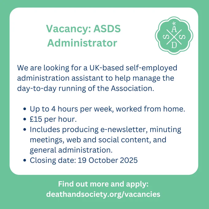 We are looking for a UK-based self-employed administration assistant to help manage the day-to-day running of the Association. 
Vacancy: ASDS administrator
Up to 4 hours per week, worked from home.
£15 per hour.
Includes producing e-newsletter, minuting meetings, web and social content, and general administration.
Closing date: 19 October 2025
Find out more and apply: deathandsociety.org/vacancies