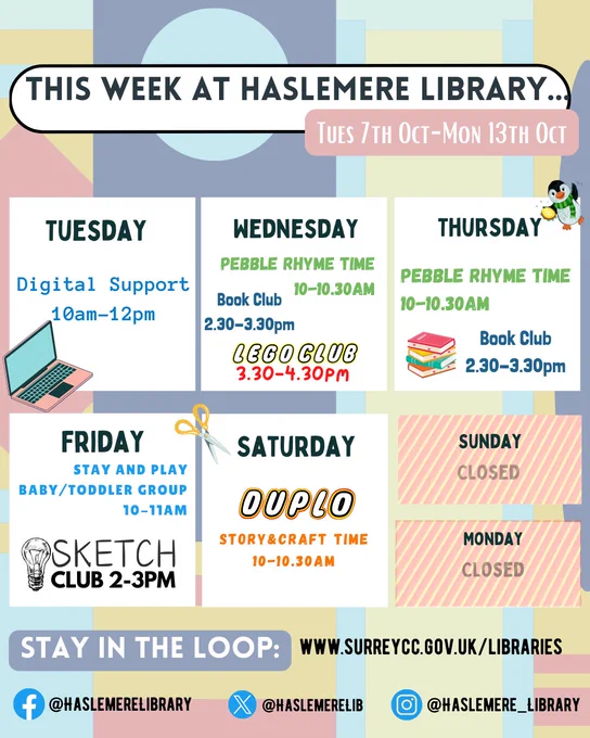 Colourful weekly events image for Haslemere Library, titled “This Week at Haslemere Library… Tues 7th Oct – Mon 13th Oct.” Each weekday is listed with events in bold:
Tuesday: Digital Support, 10am–12pm (with a laptop icon)
Wednesday: Pebble Rhyme Time, 10–10:30am; Book Club, 2.30-3.30pm; LEGO Club, 3:30–4:30pm
Thursday: Pebble Rhyme Time, 10–10:30am (with a penguin image); Book Club 2.30-3.30pm;
Friday: Stay and Play Baby/Toddler Group, 10–11am (with scissors icon); Sketch Club 2-3pm (with light bulb icon)
Saturday: Duplo Story & Craft Time, 10:30–11am
Sunday and Monday are marked “Closed.”
At the bottom: “Stay in the loop” with website www.surreycc.gov.uk/libraries and social media handles:
Facebook @haslemereLibrary, X (Twitter) @haslemereLib, Instagram @haslemere_library. Background includes abstract pastel shapes.