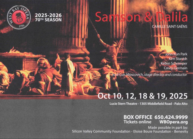 West Bay Opera 2025-2026 70th Season
Samson & Dalila - Camille Saint-Saëns

John Kun Park
Kim Stanish
Kellen Schrumper
Casey Germain
José Luis Moscovich, stage director and conductor

Oct 10, 12, 18 & 19, 2025
Lucie Stern Theatre, 1305 Middlefield Road, Palo Alto

Box Office 650.424.9999
Tickets online WBOpera.org
Made possible in part by
Silicon Valley Community Foundation - Eloise Bouie Foundation - Benevity