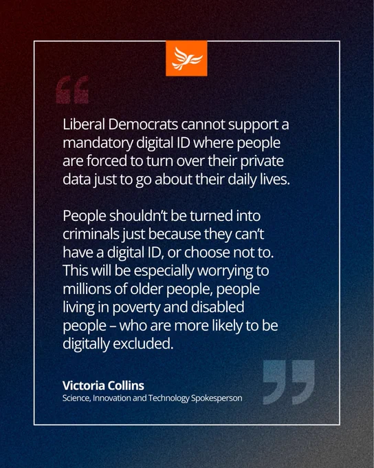 “Liberal Democrats cannot support a mandatory digital ID where people are forced to turn over their private data just to go about their daily lives... People shouldn’t be turned into criminals just because they can’t have a digital ID, or choose not to.” — Victoria Collins, Liberal Democrat Science, Innovation and Technology Spokesperson.
