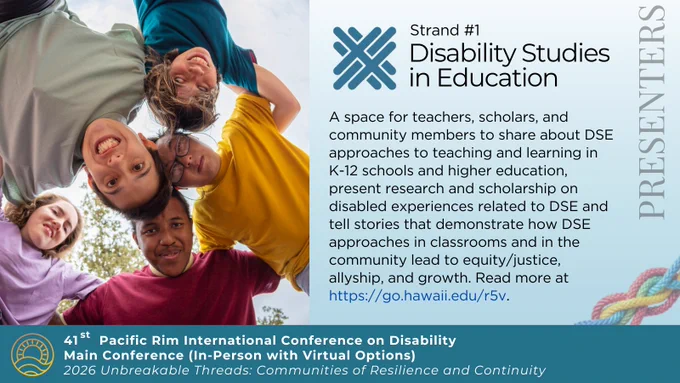 Photo a circle of 5 people stranding in a circle smiling at the camera. Strand #1 Disability Studies in Education. A space for teachers, scholars, and community members to share about DSE approaches to teaching and learning in K-12 schools and higher education, present research and scholarship on disabled experiences related to DSE and tell stories that demonstrate how DSE approaches in classrooms and in the community lead to equity/justice, allyship, and growth. Read more at https://go.hawaii.edu/r5v. Pac Rim logo of sun on ocean. 41st Pacific Rim International Conference on Disability. Main Conference (In-Person with Virtual Options). 2026 Unbreakable Threads: Communities of Resilience and Continuity.