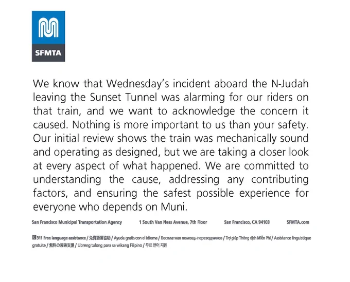 We know that Wednesday's incident aboard the N-Judah leaving the Sunset Tunnel was alarming for our riders on that train, and we want to acknowledge the concern it caused. Nothing is more important to us than your safety. Our initial review shows the train was mechanically sound and operating as designed, but we are taking a closer look at every aspect of what happened. We are committed to understanding the cause, addressing any contributing factors, and ensuring the safest possible experience for everyone who depends on Muni. 