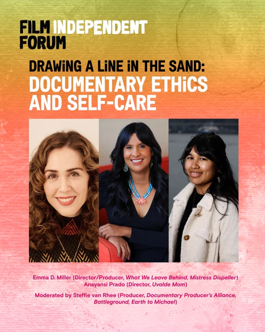 Headshots of filmmakers participating at the 2025 Film Independent Forum panel, Drawing a Line in the Sand: Documentary Ethics and Self-Care. Includes:
Emma D. Miller (Director/Producer, What We Leave Behind, Mistress Dispeller)
Anayansi Prado (Director, Uvalde Mom)
Moderated by Steffie van Rhee (Producer, Documentary Producer’s Alliance, Battleground, Earth to Michael)
