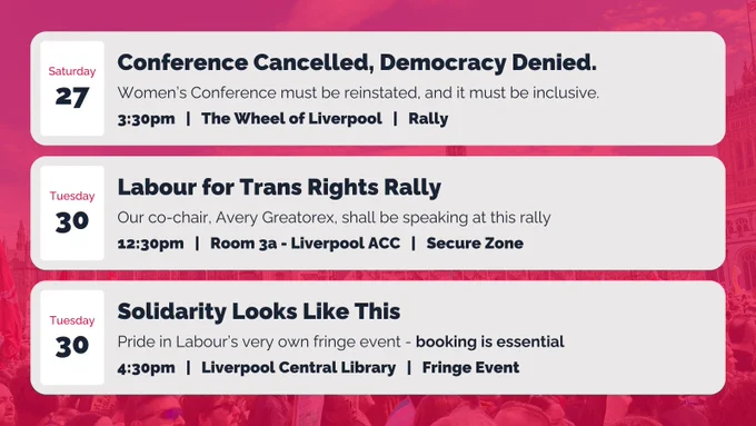 Saturday 27 - Conference Cancelled, Democracy Denied.
Women’s Conference must be reinstated, and it must be inclusive.
3:30pm   |   The Wheel of Liverpool   |   Rally

Tuesday 30 - Labour for Trans Rights Rally
Our co-chair, Avery Greatorex, shall be speaking at this rally
12:30pm   |   Room 3a - Liverpool ACC   |   Secure Zone

Tuesday 30 - Solidarity Looks Like This
Pride in Labour’s very own fringe event - booking is essential
4:30pm   |   Liverpool Central Library   |   Fringe Event
