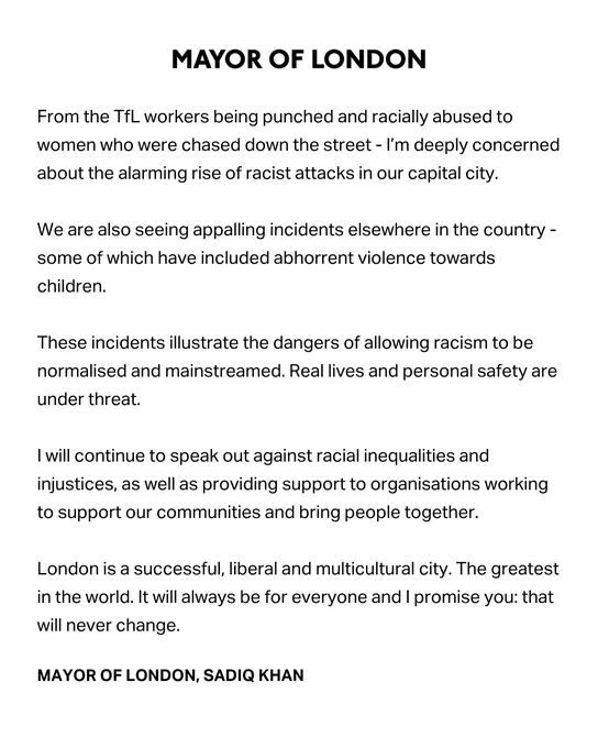 From the TfL workers being punched and racially abused to women who were chased down the street - I’m deeply concerned about the alarming rise of racist attacks in our capital city. 
 
We are also seeing appalling incidents elsewhere in the country - some of which have included abhorrent violence towards children.
 
These incidents illustrate the dangers of allowing racism to be normalised and mainstreamed. Real lives and personal safety are under threat.
 
I will continue to speak out against racial inequalities and injustices, as well as providing support to organisations working to support our communities and bring people together.
 
London is a successful, liberal and multicultural city. The greatest in the world. It will always be for everyone and I promise you: that will never change.

MAYOR OF LONDON, SADIQ KHAN
