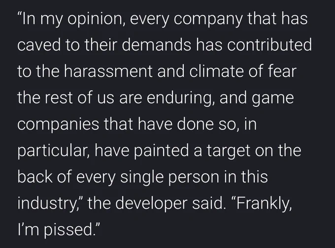 An excerpt from the article that reads: "In my opinion, every company that has caved to their demands has contributed
to the harassment and climate of fear the rest of us are enduring, and game companies that have done so, in particular, have painted a target on the back of every single person in this industry," the developer said. "Frankly,
I'm pissed."