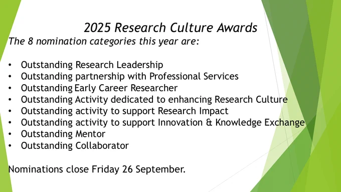 2025 Research Culture Awards
The 8 nomination categories this year are:  

Outstanding Research Leadership    
Outstanding partnership with Professional Services    
Outstanding Early Career Researcher    
Outstanding Activity dedicated to enhancing Research Culture    
Outstanding activity to support Research Impact  
Outstanding activity to support Innovation & Knowledge Exchange  
Outstanding Mentor    
Outstanding Collaborator   

Nominations close Friday 26 September.
