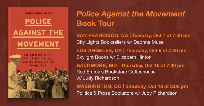 Police Against the Movement Book Tour

October 7, 2025

City Lights Bookstore

In conversation with Daphne Muse

San Francisco, CA

October 9, 2025

Skylight Books

In conversation with Elizabeth Hinton

Los Angeles, CA

October 16, 2025, 7PM

Red Emma’s

In conversation with Judy Richardson

Baltimore, MD

October 18, 2025

Politics & Prose

In conversation with Judy Richardson

Washington, DC