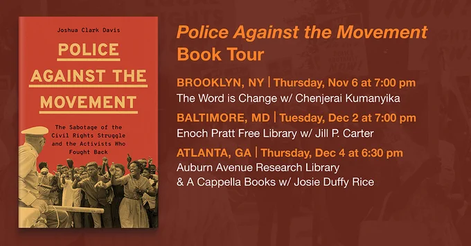 Police Against the Movement Book Tour

November 6, 2025, 7PM

The Word is Change Bookstore

In conversation with Chenjerai Kumanyika

Brooklyn, NY

November 10, 2025, 7PM

Zinn Education Project—Teach the Black Freedom Struggle

Online conversation with Jesse Hagopian

Zinn Education Program

December 2, 2025

Enoch Pratt Central Library, Wheeler Auditorium

In conversation with Jill Carter

Baltimore, MD

December 4, 2025

Acapella Books at the Auburn Avenue Research Library

Atlanta, GA