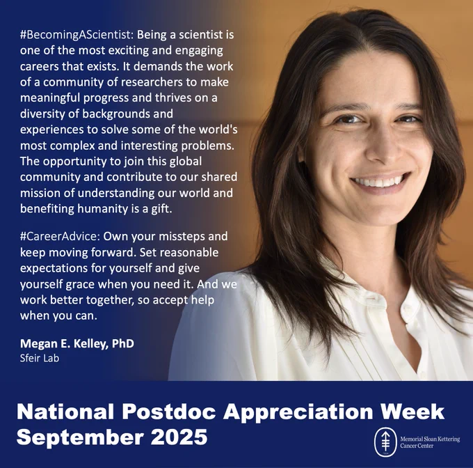 #BecomingAScientist: Being a scientist is one of the most exciting and engaging careers that exists. It demands the work of a community of researchers to make meaningful progress and thrives on a diversity of backgrounds and experiences to solve some of the world's most complex and interesting problems. The opportunity to join this global community and contribute to our shared mission of understanding our world and benefiting humanity is a gift.

#CareerAdvice: Own your missteps and keep moving forward. Set reasonable expectations for yourself and give yourself grace when you need it. And we work better together, so accept help when you can.

Megan E. Kelley, PhD
Sfeir Lab

National Postdoc Appreciation Week
September 2025

