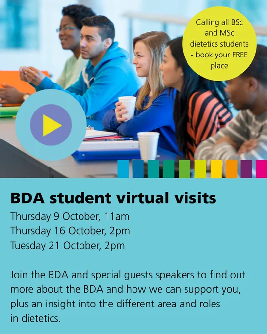 BDA student virtual visits
Thursday 9 October, 11am
Thursday 16 October, 2pm
Tuesday 21 October, 2pm

Join the BDA and special guests speakers to find out more about the BDA and how we can support you, plus an insight into the different area and roles
in dietetics.