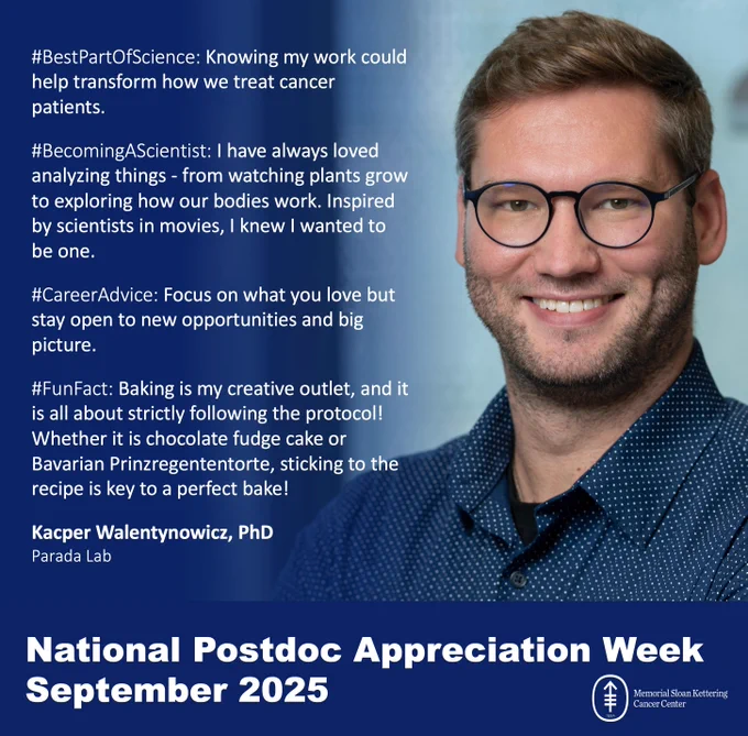 #BestPartOfScience: Knowing my work could help transform how we treat cancer patients.

#BecomingAScientist: I have always loved analyzing things - from watching plants grow to exploring how our bodies work. Inspired by scientists in movies, I knew I wanted to be one.

#CareerAdvice: Focus on what you love but stay open to new opportunities and big picture.

#FunFact: Baking is my creative outlet, and it is all about strictly following the protocol! Whether it is chocolate fudge cake or Bavarian Prinzregententorte, sticking to the recipe is key to a perfect bake!

Kacper Walentynowicz, PhD
Parada Lab

National Postdoc Appreciation Week
September 2025
