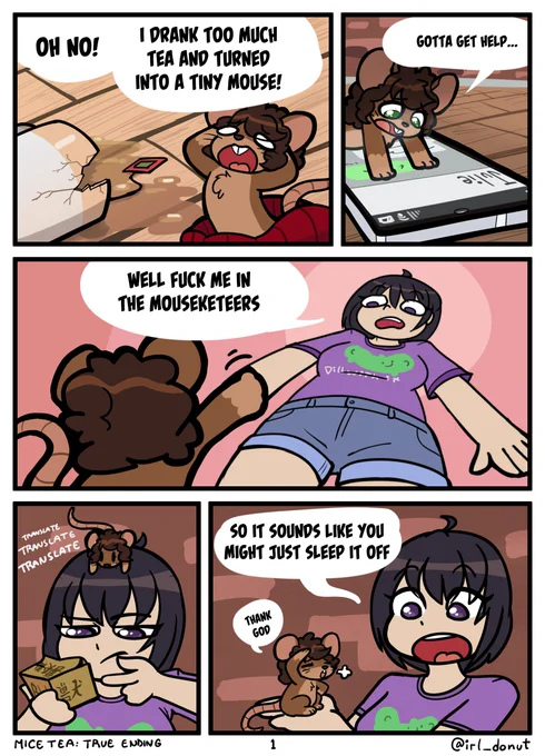 Comic
Panel 1: Margaret has shrunk into a tiny mouse with a a broken tea cup
Margaret: Oh no! I drank too much tea and turned into a tiny mouse!
Panel 2: Margaret on her smartphone
Margaret: Gotta get help...
Panel 3: Margaret waves up at Julie who's towering over her.
Julie: Well fuck me in the mouseketeers
Panel 4: Julie inspecting the box of tea with Margaret on her head. Captions say "Translate Translate Translate"
Panel 5: Julie holding a relieved Margaret
Julie: So it sounds like you might just sleep it off
Margaret: Thank god