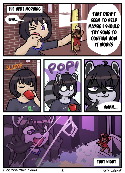 Comic
Panel 1: The next morning Julie is measuring Margaret (now wearing a cloak) with a ruler
Julie: Uuhm... That didn't seem to help. Maybe I should try some to confirm how it works.
Panel 2: Julie sips the tea
Panel 3: She is surprised to turn into a raccoon with a pop sound effect
Panel 4: Julie has a mischievous expression
Julie: Hmmm...
Panel 5: That night, Julie presses her face on the glass of an arcade claw machine as Margaret fishes a plush out of it
