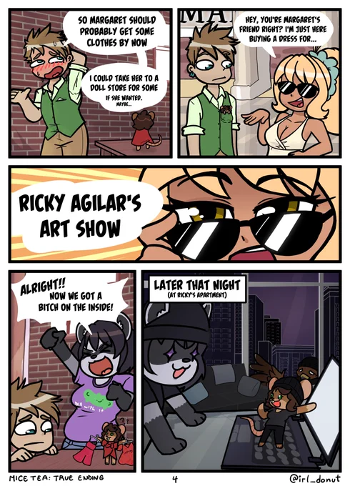 Comic
Panel 1: Gavin talks nervously
Gavin: So Margaret should probably get some clothes by now. I could take her to a doll store for some. If she wanted. Maybe...
Panel 2: Gavin and Margaret in his pocket at the mall. Sylvia is there.
Sylvia: Hey, you're Margaret's friend, right? I'm jusst here buying a dress for...
Panel 3: She lowers her sunglasses and looks directly at the camera
Sylvi: Ricky Agilar's art show
Panel 4: Julie's already a raccoon at Margaret's apartment. Gavin watches Margaret decide between outfits.
Julie: Alright! Now we got a bitch on the inside.
Panel 5: Later that night at Ricky's apartment Margaret (now in her own heist outfit) shows an excited Julie something on a laptop. Gavin outside the windows looking sad.