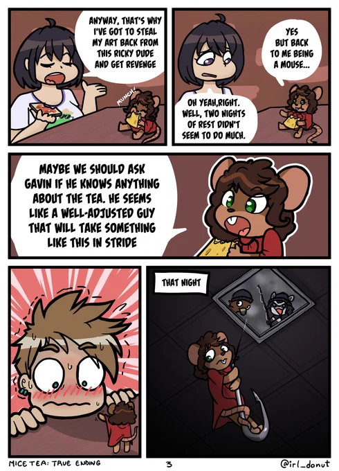 Comic
Panel 1: Margaret and Julie eating some toast and cheese respectively for breakfast
Julie: Anyway, that's why I've got to steal my art back from this Ricky dude and get revenge.
Panel 2:
Margaret: Yes, but back to me being a mouse...
Julie: Oh yeah, Right. Well, two nights of rest didn't seem to do much.
Panel 3:
Margaret: Maybe we should ask Gavin if he knows anything about the tea. He seems like a well-adjusted guy that will take something lie this in stride.
Panel 4: Margaret waving to Gavin from a table he's kneeled in front of. Gavin is extremely flustered.
Panel 5: That night Julie lowers Margaret from a ceiling skylight on a fishing hook while Gavin (now a falcon) accompanies them.