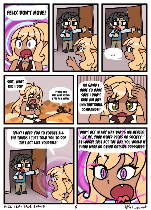 Comic
Panel 1: A shocked Syliva surrounded by swirls
Sylvia: Felix, don't move!
Panel 2: Felix stands frozen in the doorway
Panel 3: He remains frozen in the doorway as Sylvia looks confused.
Panel 4: A panicked Sylvia talks with Margaret who's on her tail
Sylvia: Shit, what did I do?
Margaret: I think you may have hypno eyes a snake.
Panel 5: Oh god, I have to make sure I don't give him any unintentional commands!!
Panel 6: Sylvia looks back at a still-frozen Felix with her swirling eyes
Sylvia: Felix! I need you to forget all the things I just told you to do! Just act like yourself!
Panel 7: Sylvia with glowing eyes and hypno spirals behind her
Sylvia: Don't act in any way that's influenced by me, your other peers, or society at large! Just act the way you would if there were no other outside pressures!