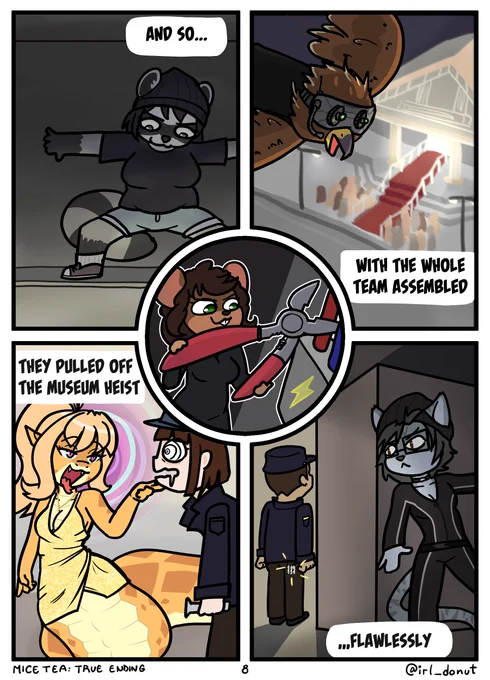 Comic:
Panel 1: Julie sneaking as a raccoon in her heist outfit
Panel 2: Gavin flying above a museum where a gala is going on wearing night vision goggles and a microphone
Panel 3: Sylvia in a fancy gown as a snake hypnotizing a guard as she holds up their chin.
Panel 4: Felicia as a cat in her own heist catsuit leaning around a corner about to snatch a guard's keys
Panel 5: Margaret cutting wires with a proportionally giant pair of wire cutters
Captions: And so, with the whole team assembled they pulled off the museum heist flawlessly