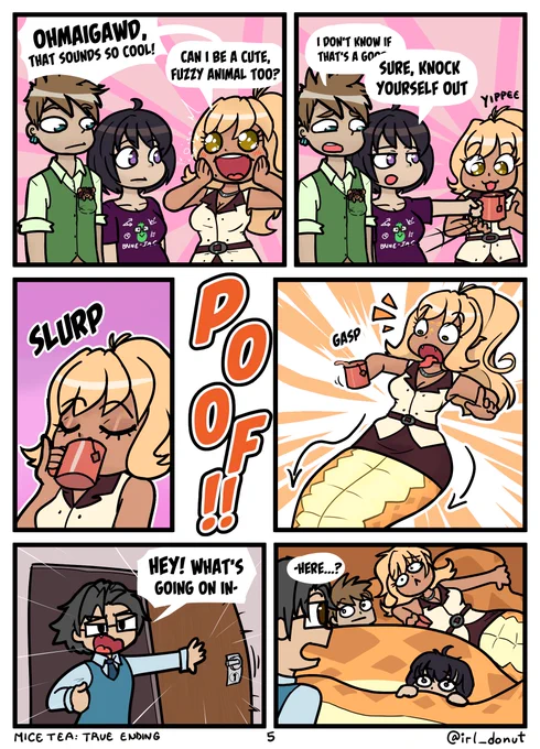 Comic
Panel 1: Gavin, Julie, and Margaret in his pocket are talking with Sylvia, who's incredibly excited.
Sylvia: Oh my god, that sounds so cool! Can I be a cute, fuzzy animal too?
Panel 2: Julie shoves a mug in Sylvia's hand
Gavin: I don't know if that's a good
Julie: Sure, knock yourself out.
Sylvia: Yippee
Panel 3: Syliva sips the tea
Panel 4: Sylvia gasps as she's turned into a naga (ie a half snake)
Panel 5: Felix bursts into the room, which has been the Barlow's break room this whole time
Felix: Hey! What's going on in-
Panel 6: Juulie, Gavin, and Margaret are drowining in the coils of Sylvia's snake tail.
Felix: -here?