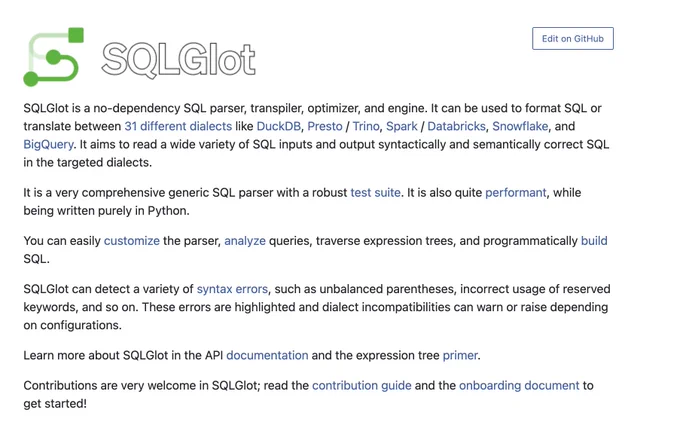 SQLGlot logo
SQLGlot is a no-dependency SQL parser, transpiler, optimizer, and engine. It can be used to format SQL or translate between 31 different dialects like DuckDB, Presto / Trino, Spark / Databricks, Snowflake, and BigQuery. It aims to read a wide variety of SQL inputs and output syntactically and semantically correct SQL in the targeted dialects.

It is a very comprehensive generic SQL parser with a robust test suite. It is also quite performant, while being written purely in Python.

You can easily customize the parser, analyze queries, traverse expression trees, and programmatically build SQL.

SQLGlot can detect a variety of syntax errors, such as unbalanced parentheses, incorrect usage of reserved keywords, and so on. These errors are highlighted and dialect incompatibilities can warn or raise depending on configurations.

Learn more about SQLGlot in the API documentation and the expression tree primer.

Contributions are very welcome in SQLGlot; read the contribution guid