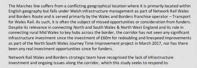 The Marches line suffers from a conflicting geographical location where it is primarily located within English geography but falls under Welsh infrastructure management as part of Network Rail Wales and Borders Route and is served primarily by the Wales and Borders franchise operator – Transport for Wales Rail. As such, it is often the subject of missed opportunities or consideration from funders. Despite its relevance in connecting North and South Wales & North West England and its role in connecting rural Mid Wales to key hubs across the border, the corridor has not seen any significant infrastructure investment since the investment of £60m for redoubling and linespeed improvements as part of the North South Wales Journey Time Improvement project in March 2017, nor has there been any real investment opportunities since for funders.
Network Rail Wales and Borders strategic team have recognised the lack of infrastructure investment and ongoing issues along the corridor, which this...